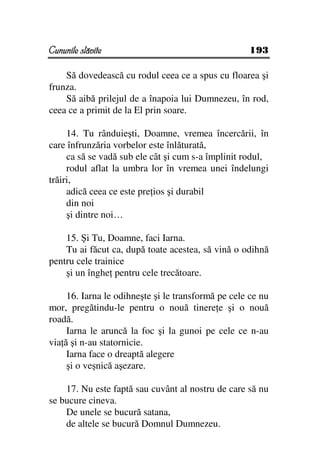Cununile slăvite                                    193

    Să dovedească cu rodul ceea ce a spus cu floarea şi
frunza.
    Să aibă prilejul de a înapoia lui Dumnezeu, în rod,
ceea ce a primit de la El prin soare.

     14. Tu rânduieşti, Doamne, vremea încercării, în
care înfrunzăria vorbelor este înlăturată,
     ca să se vadă sub ele cât şi cum s-a împlinit rodul,
     rodul aflat la umbra lor în vremea unei îndelungi
trăiri,
     adică ceea ce este pre ios şi durabil
     din noi
     şi dintre noi…

    15. Şi Tu, Doamne, faci Iarna.
    Tu ai făcut ca, după toate acestea, să vină o odihnă
pentru cele trainice
    şi un înghe pentru cele trecătoare.

     16. Iarna le odihneşte şi le transformă pe cele ce nu
mor, pregătindu-le pentru o nouă tinere e şi o nouă
roadă.
     Iarna le aruncă la foc şi la gunoi pe cele ce n-au
via ă şi n-au statornicie.
     Iarna face o dreaptă alegere
     şi o veşnică aşezare.

    17. Nu este faptă sau cuvânt al nostru de care să nu
se bucure cineva.
    De unele se bucură satana,
    de altele se bucură Domnul Dumnezeu.
 