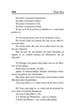 194                                           Traian Dorz

    De unele se bucură stricăciunea,
    de altele se bucură virtutea.
    De unele se bucură cei răi,
    de altele se bucură cei buni…
    Şi aşa va fi de la acestea şi răsplata ce o vom primi
pentru ea.

     18. Nu există om de care să nu se bucure cineva.
     Nu există via ă sau moarte de care să nu aibă ci-
neva un folos.
     Nu există nimic din care să nu aibă cineva un câş-
tig sau o bucurie.
     Dar nu este tot una pentru noi dacă bucurăm cu
faptele şi cu vorbele noastre pe Dumnezeu sau pe
diavolul.

     19. Desigur, noi putem sluji după voie ori lui Hris-
tos, ori lui satana.
     Putem face ori binele, ori răul,
     putem să binecuvântăm Numele Domnului Dum-
nezeu sau putem să-L blestemăm.
     Dar chiar dacă acest lucru pare acum pentru mul i
fără prea mare însemnătate,
     vine ziua când se va vedea totuşi cât de mare a fost.

     20. Vine ziua când se va vedea cât de deosebit lu-
cru a fost a-I sluji lui Dumnezeu
     sau a nu-I sluji (Mal 3, 18).
     A-L bucura pe Dumnezeu – sau a-L întrista.
     A folosi lui Hristos – sau a folosi diavolului.
 