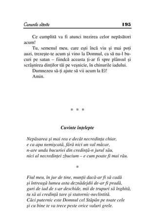 Cununile slăvite                                     195

    Ce cumplită va fi atunci trezirea celor nepăsători
acum!
    Tu, semenul meu, care eşti încă viu şi mai po i
auzi, trezeşte-te acum şi vino la Domnul, ca să nu-l bu-
curi pe satan – fiindcă aceasta i-ar fi spre plânsul şi
scrâşnirea din ilor tăi pe veşnicie, în chinurile iadului.
    Dumnezeu să- i ajute să vii acum la El!
    Amin.




                         * * *


                   Cuvinte în elepte

 Nepăsarea şi mai rea e decât necredin a chiar,
 e ca apa nemişcată, fără nici un val măcar,
 n-are unda bucuriei din credin ă-n jurul său,
 nici al necredin ei zbucium – e cum poate fi mai rău.

                            *
 Fiul meu, în jur de tine, mun ii dacă-ar fi să cadă
 şi întreagă lumea asta deznădejdii de-ar fi pradă,
 guri de iad de s-ar deschide, mii de trupuri să înghită,
 tu să ai credin ă tare şi statornic-neclintită.
 Căci puternic este Domnul cel Stăpân pe toate cele
 şi cu bine te va trece peste orice valuri grele.
 