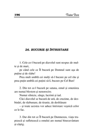 196                                           Traian Dorz




         26. BUCURIE ŞI ÎNTRISTARE



     1. Cele ce-l bucură pe diavolul sunt nespus de mul-
te şi de mari,
     pe când cele ce Îl bucură pe Domnul sunt aşa de
pu ine şi de slabe!
     Prea mult umblă cei mul i să-l bucure pe cel rău şi
prea pu in umblă cei pu ini să-L bucure pe Cel Bun!

     2. Din tot ce-l bucură pe satana, omul şi omenirea
are numai blestem şi nenorocire.
     Numai silnicie, sânge, lacrimi şi iad.
     Căci diavolul se bucură de ură, de cruzime, de dez-
binări, de răzbunare, de tiranie, de desfrânare
     – şi toate acestea vor aduce întristare veşnică celor
ce le fac.

     3. Dar din tot ce Îl bucură pe Dumnezeu, via a tru-
pească şi sufletească a omului are numai binecuvântare
şi câştig.
 