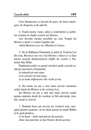Cununile slăvite                                       197

    Căci Dumnezeu se bucură de pace, de buna în ele-
gere, de dragoste şi de adevăr.

     4. Toată istoria vie ii, adică a realizărilor şi jertfe-
lor creştine în slujba vestirii lui Hristos,
     este dovada curatei ascultări pe care Trupul lui
Hristos a dorit s-o arate Capului său.
     Adică Biserica cea vie, Mirelui ei Ceresc.

    5. De la Înăl area Domnului şi până la Venirea Lui
din nou, Biserica cea vie a lui Hristos a făcut şi va face
mereu această dumnezeiască slujbă de vestire a Nu-
melui Său Sfânt.
    Împlinind astfel cu pre ul oricăror jertfe această ar-
zătoare poruncă a Domnului,
    în măsură tot mai mare
    şi în cercuri tot mai largi,
    şi cu toate mijloacele sale vechi şi noi.

      6. De nimic nu are o mai mare nevoie omenirea
astăzi decât de Hristos şi de vestirea Lui.
      Iar Hristos nu are o altă mai mare nevoie astăzi
pentru omenire decât de vestitori ai Săi adevăra i, sme-
ri i, cura i şi sinceri.

     7. Domnul Iisus are nevoie de vestitori care, mer-
gând printre neamuri, să nu ducă numai în mână Biblia
şi în gură predica,
     ci să ducă – chiar mai presus de acestea,
     chiar mai puternic şi mai frumos decât acestea
 