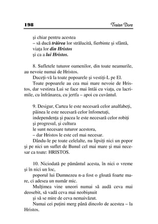 198                                             Traian Dorz

    şi chiar pentru acestea
    – să ducă trăirea lor strălucită, fierbinte şi sfântă,
    via a lor din Hristos
    şi ca a lui Hristos.

     8. Sufletele tuturor oamenilor, din toate neamurile,
au nevoie numai de Hristos.
     Duce i-vă la toate popoarele şi vesti i-L pe El.
     Toate popoarele au cea mai mare nevoie de Hris-
tos, dar vestirea Lui se face mai întâi cu via a, cu lacri-
mile, cu înfrânarea, cu jertfa – apoi cu cuvântul.

     9. Desigur, Cartea le este necesară celor analfabe i,
     pâinea le este necesară celor înfometa i,
     independen a şi pacea le este necesară celor robi i
     şi progresul, şi cultura
     le sunt necesare tuturor acestora,
     – dar Hristos le este cel mai necesar.
     Dându-le pe toate celelalte, nu lipsi i nici un popor
şi pe nici un suflet de Bunul cel mai mare şi mai nece-
sar ca toate: HRISTOS.

     10. Niciodată pe pământul acesta, în nici o vreme
şi în nici un loc,
     poporul lui Dumnezeu n-a fost o gloată foarte ma-
re, ci adesea un număr mic.
     Mul imea vine uneori numai să audă ceva mai
deosebit, să vadă ceva mai neobişnuit
     şi să se mire de ceva nemaivăzut.
     Numai cei pu ini merg până dincolo de acestea – la
Hristos.
 