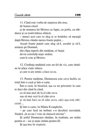 Cununile slăvite                                    199

    11. Când este vorba de naşterea din nou,
    de luarea crucii
    şi de urmarea lui Hristos cu fapta, cu jertfa, cu răb-
darea şi cu toată trăirea zilnică,
    – atunci acei care se aleg şi se hotărăsc să meargă
după Hristos rămân mereu foarte pu ini…
    Aceşti foarte pu ini care aleg să-L asculte şi să-L
urmeze pe Domnul,
    din clipa ruperii din mul ime, ei înşişi
    devin celorlal i nişte străini,
    cum le este şi Hristos.

     12. Credin a mul imii este un fel de vis, care rămâ-
ne în afara vie ii zilnice
     şi care n-are nimic a face cu ea.

     13. Pentru mul ime, Dumnezeu este ceva închis cu
totul într-o casă şi într-o carte.
     Într-o casă, în biserică, aşa ca un prizonier la care
te duci din când în când,
     ca să mai auzi de la el câte ceva
     sau să mai vezi la el câte ceva
     şi să mai faci cu el câte ceva, căci aşa este obi-
ceiul…
     Şi într-o carte, în Sfânta Evanghelie,
     – pe care însă nu trebuie s-o deschizi niciodată,
fiindcă „în ea nu-i voie să citească oricine”.
     Şi astfel Dumnezeu rămâne, în realitate, un străin
pentru ei – iar ei nişte străini pentru El.
     Şi aşa trec în veşnicie.
 
