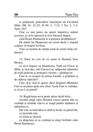 20                                             Traian Dorz

     şi pedepsele judecă ilor înştiin ate de Cuvântul
Sfânt (Mt 24, 21-22; II Ptr 3, 7-12; I Tes 5, 2-3;
Apoc 16)?
     Cine va mai putea sta atunci împotriva mâniei
acestora, ca să le oprească şi să le întoarcă înapoi,
     când Însuşi Dumnezeu le-a poruncit dezlăn uirea?
     De mânia lui Dumnezeu nu există decât o singură
scăpare: în bra ele lui Iisus.
     Vino cu lacrimi de căin ă acum în aceste bra e ier-
tătoare!

     13. Dacă nu vrei să vii acum la Domnul Iisus
Hristos,
     ca să te împace cu Dumnezeu, Tatăl cel Ceresc şi
Sfânt, şi să- i dea, sub Crucea Lui, adăpostul mântuitor
de toată judecata şi pedeapsa viitoare – gândeşte-te.
     Cine te va acoperi de ploaia focului, a grindinei şi
de căderea stâncilor?
     Cine să- i vină în ajutor, dacă Singurul Mântuitor
Care te-ar putea ajuta este chiar Acela Care te osândeş-
te că nu L-ai primit?

    14. Rugăciunea nu- i poate aduce decât folos,
    oricând strigă către Domnul cineva pentru tine cu
credin ă şi oriunde cineva se roagă pentru sănătatea şi
mântuirea ta.
    Dar este cu totul altceva când tu însu i, cu glasul tău,
    cu lacrimile tale,
    cu inima ta sinceră,
    cu dragostea şi cu credin a ta strigi fierbinte către
Bunul Dumnezeu,
 