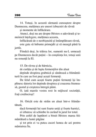 200                                            Traian Dorz

     14. Totuşi, în această sărmană cunoaştere despre
Dumnezeu, mul imea are uneori izbucniri de râvnă
     şi momente de înflăcărare.
     Atunci, deşi nu are despre Hristos o adevărată şi te-
meinică în elegere, mul imea aceasta,
     înflăcărată de o neobişnuită şi întâmplătoare râvnă,
     este gata să înfrunte primejdii şi să meargă până la
jertfe.
     Fiindcă deşi, în trăirea lor, oamenii nu-L urmează
pe Dumnezeu decât pu ini – în conştiin a lor, totuşi unii
nu renun ă la El.

     15. De râvna şi de hărnicia,
     de cură ia şi de lupta fermen ilor din aluat
     depinde dospirea grabnică şi sănătoasă a frământă-
turii în care au fost puşi aceşti fermen i.
     De felul cum aceşti foarte pu ini fermen i îşi îm-
plinesc datoria lor depinde dospirea şi coacerea frumoa-
să, gustul şi creşterea întregii pâini.
     O, iată marele vostru rost în mijlocul societă ii,
fra i credincioşi!

     16. Oricât este de străin un aluat într-o frămân-
tătură,
     dacă fermen ii lui sunt foarte uni i şi foarte harnici,
     ei izbutesc să schimbe în curând în jurul lor totul.
     Prin astfel de luptători a biruit Hristos marea fră-
mântătură a lumii păgâne
     şi tot prin ei va putea cuceri lumea de azi pentru
mântuirea Sa.
 