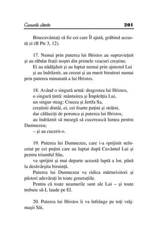 Cununile slăvite                                     201

     Binecuvânta i să fie cei care Îl ajută, grăbind aceas-
tă zi (II Ptr 3, 12).

     17. Numai prin puterea lui Hristos au supravie uit
şi au răbdat fra ii noştri din primele veacuri creştine.
     Ei au nădăjduit şi au luptat numai prin ajutorul Lui
     şi au îndrăznit, au crezut şi au murit biruitori numai
prin puterea minunată a lui Hristos.

   18. Având o singură armă: dragostea lui Hristos,
   o singură intă: mântuirea şi Împără ia Lui,
   un singur steag: Crucea şi Jertfa Sa,
   creştinii dintâi, ei, cei foarte pu ini şi străini,
   dar călăuzi i de porunca şi puterea lui Hristos,
   au îndrăznit să meargă să cucerească lumea pentru
Dumnezeu;
   – şi au cucerit-o.

     19. Puterea lui Dumnezeu, care i-a sprijinit neîn-
cetat pe cei pu ini care au luptat după Cuvântul Lui şi
pentru triumful Său,
     va sprijini şi mai departe această luptă a lor, până
la desăvârşita biruin ă.
     Puterea lui Dumnezeu va ridica mărturisitori şi
păstori adevăra i în toate genera iile.
     Pentru că toate neamurile sunt ale Lui – şi toate
trebuie să-L laude pe El.

    20. Puterea lui Hristos îi va înfrânge pe to i vrăj-
maşii Săi,
 