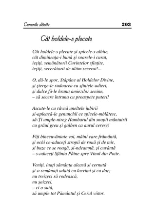 Cununile slăvite                                      203


                        ple
          Cât holdele-s plecate
     Cât holdele-s plecate şi spicele-s albite,
     cât diminea a-i bună şi soarele-i curat,
     ieşi i, semănătorii Cuvintelor sfin ite,
     ieşi i, secerătorii de ultim secerat!...

     O, dă-le spor, Stăpâne al Holdelor Divine,
     şi şterge-le sudoarea cu sfintele-adieri,
     şi dulce fă-le hrana amiezilor senine,
     – să secere întruna cu proaspete puteri!

     Ascute-le cu râvnă uneltele iubirii
     şi-apleacă-le genunchii ce spicele-mblătesc,
     să- i umple-ntreg Hambarul din snopii mântuirii
     cu grâul greu şi galben ca aurul ceresc!

     Fi i binecuvântate voi, mâini care frământă,
     şi ochi ce-aduce i stropii de rouă şi de mir,
     şi buze ce se roagă, şi-ndeamnă, şi cuvântă
     – s-aduce i Sfânta Pâine spre Vinul din Potir.

     Veni i, lua i sămân a aleasă şi cernută
     şi-o semăna i udată cu lacrimi şi cu dor;
     nu treizeci să rodească,
     nu şaizeci,
     – ci o sută,
     să umple tot Pământul şi Cerul viitor.
 
