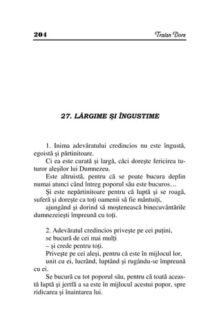 204                                            Traian Dorz




          27. LĂRGIME ŞI ÎNGUSTIME



    1. Inima adevăratului credincios nu este îngustă,
egoistă şi părtinitoare.
    Ci ea este curată şi largă, căci doreşte fericirea tu-
turor aleşilor lui Dumnezeu.
    Este altruistă, pentru că se poate bucura deplin
numai atunci când întreg poporul său este bucuros…
    Şi este nepărtinitoare pentru că luptă şi se roagă,
suferă şi doreşte ca to i oamenii să fie mântui i,
    ajungând şi dorind să moştenească binecuvântările
dumnezeieşti împreună cu to i.

     2. Adevăratul credincios priveşte pe cei pu ini,
     se bucură de cei mai mul i
     – şi crede pentru to i.
     Priveşte pe cei aleşi, pentru că este în mijlocul lor,
     unit cu ei, lucrând, luptând şi rugându-se împreună
cu ei.
     Se bucură cu tot poporul său, pentru că toată aceas-
tă luptă şi jertfă a sa este în mijlocul acestui popor, spre
ridicarea şi înaintarea lui.
 