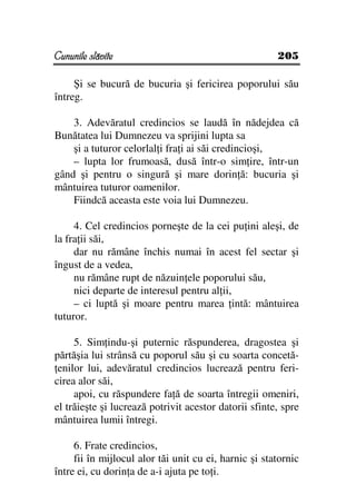 Cununile slăvite                                       205

     Şi se bucură de bucuria şi fericirea poporului său
întreg.

    3. Adevăratul credincios se laudă în nădejdea că
Bunătatea lui Dumnezeu va sprijini lupta sa
    şi a tuturor celorlal i fra i ai săi credincioşi,
    – lupta lor frumoasă, dusă într-o sim ire, într-un
gând şi pentru o singură şi mare dorin ă: bucuria şi
mântuirea tuturor oamenilor.
    Fiindcă aceasta este voia lui Dumnezeu.

     4. Cel credincios porneşte de la cei pu ini aleşi, de
la fra ii săi,
     dar nu rămâne închis numai în acest fel sectar şi
îngust de a vedea,
     nu rămâne rupt de năzuin ele poporului său,
     nici departe de interesul pentru al ii,
     – ci luptă şi moare pentru marea intă: mântuirea
tuturor.

     5. Sim indu-şi puternic răspunderea, dragostea şi
părtăşia lui strânsă cu poporul său şi cu soarta concetă-
 enilor lui, adevăratul credincios lucrează pentru feri-
cirea alor săi,
     apoi, cu răspundere fa ă de soarta întregii omeniri,
el trăieşte şi lucrează potrivit acestor datorii sfinte, spre
mântuirea lumii întregi.

     6. Frate credincios,
     fii în mijlocul alor tăi unit cu ei, harnic şi statornic
între ei, cu dorin a de a-i ajuta pe to i.
 