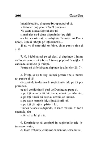 206                                            Traian Dorz

     îmbră işează cu dragoste întreg poporul tău
     şi fă tot ce po i pentru toată omenirea.
     Nu căuta numai folosul alor tăi
     şi mai ales nu-l căuta păgubindu-i pe al ii
     – căci aceasta este o mârşăvie înaintea lui Dum-
nezeu, Care îi iubeşte pe to i oamenii…
     Şi nu va fi spre nici un bine, chiar pentru tine şi
ai tăi.

    7. Nu-i iubi numai pe cei aleşi, ci deprinde- i inima
să îmbră işeze şi să iubească întreg poporul în mijlocul
căruia te-ai născut şi trăieşti.
    Pentru că şi fericirea ta depinde de a lui (Ier 29, 7).

     8. Înva ă să nu te rogi numai pentru tine şi numai
tot pentru ai tăi,
     ci cuprinde totdeauna în rugăciunile tale pe tot po-
porul tău,
     pe to i conducătorii puşi de Dumnezeu peste el,
     şi pe to i nenoroci ii lui care au nevoie de mântuire,
     şi pe to i tinerii lui care au nevoie de lumină,
     şi pe toate mamele lui, şi învă ătorii lui,
     şi pe to i părin ii şi păstorii lui,
     fiindcă de aceştia depinde, în mare măsură, viitorul
neamului tău
     şi fericirea lui şi a ta.

     9. Deprinde-te să cuprinzi în rugăciunile tale în-
treaga omenire,
     cu toate trebuin ele tuturor oamenilor, semenii tăi.
 