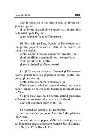 Cununile slăvite                                     207

     Căci învă ând să te rogi pentru to i, vei învă a să-i
şi iubeşti pe to i
     şi vei învă a să cau i binele tuturor cu o inimă plină
de bunătate şi de lărgime,
     ca un adevărat fiu al lui Dumnezeu.

     10. Te slăvim pe Tine, Domnul şi Dumnezeul nos-
tru, pentru poporul în care ai făcut să ne naştem, să
trăim şi să lucrăm,
     pentru că prin limba lui am primit Cuvântul Tău
     şi printre fiii lui avem fra ii noştri cei mai buni,
     avem părin ii şi fiii noştri
     şi avem căminul şi pâinea noastră.

     11. Şi Te rugăm neîncetat, Domnul şi Dumnezeul
nostru, pentru fericirea poporului nostru, pentru dra-
gostea şi unitatea lui,
     pentru belşugul, pacea şi bunătatea lui.
     Fiindcă numai când tot poporul nostru are aceste
bunuri, atunci ne putem şi noi bucura în linişte de via a
cu Tine.
     Şi, prin toate acestea, Te rugăm, dorind mântuirea
sufletelor tuturor oamenilor de pe tot pământul.
     Căci to i sunt fra ii noştri şi fiii Tăi.

     12. Gândul cel scump al lui Dumnezeu
     cu care l-a ales pe poporul său încă din părintele
lui, Avram,
     era ca, prin acest popor, să-Şi facă vestit şi cunos-
cut între toate celelalte popoare Numele Său şi Cunoaş-
terea Sa (Fac 17, 5; Rom 4, 17).
 