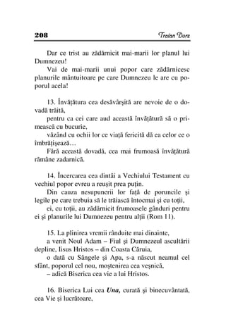 208                                            Traian Dorz

    Dar ce trist au zădărnicit mai-marii lor planul lui
Dumnezeu!
    Vai de mai-marii unui popor care zădărnicesc
planurile mântuitoare pe care Dumnezeu le are cu po-
porul acela!

    13. Învă ătura cea desăvârşită are nevoie de o do-
vadă trăită,
    pentru ca cei care aud această învă ătură să o pri-
mească cu bucurie,
    văzând cu ochii lor ce via ă fericită dă ea celor ce o
îmbră işează…
    Fără această dovadă, cea mai frumoasă învă ătură
rămâne zadarnică.

     14. Încercarea cea dintâi a Vechiului Testament cu
vechiul popor evreu a reuşit prea pu in.
     Din cauza nesupunerii lor fa ă de poruncile şi
legile pe care trebuia să le trăiască întocmai şi cu to ii,
     ei, cu to ii, au zădărnicit frumoasele gânduri pentru
ei şi planurile lui Dumnezeu pentru al ii (Rom 11).

    15. La plinirea vremii rânduite mai dinainte,
    a venit Noul Adam – Fiul şi Dumnezeul ascultării
depline, Iisus Hristos – din Coasta Căruia,
    o dată cu Sângele şi Apa, s-a născut neamul cel
sfânt, poporul cel nou, moştenirea cea veşnică,
    – adică Biserica cea vie a lui Hristos.

    16. Biserica Lui cea Una, curată şi binecuvântată,
cea Vie şi lucrătoare,
 