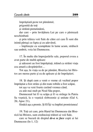 Cununile slăvite                                       209

    împrăştiată peste tot pământul,
    prigonită de to i
    şi străină pretutindeni,
    dar care – prin învă ătura Lui pe care o păstrează
neschimbată
    şi prin trăirea voii Sale de către cei care Îi sunt din
inimă părtaşi cu fapta şi cu adevărul,
    – împlineşte cu scumpătate în lume acum, strălucit
sau umbrit, voia lui Dumnezeu.

     17. În multe din împrejurările sale, poporul evreu a
avut parte de multă apăsare
     şi adeseori au fost împrăştia i, trăind ca străini via a
cea amară a despăr irilor…
     Tot aşa, în via a sa de pe pământ, Biserica lui Hris-
tos are mereu parte şi ea de apăsare şi de împrăştieri.

    18. Şi după cum a venit o vreme că vechiul popor
împrăştiat a fost strâns şi din toate robiile a fost scăpat,
    tot aşa va veni foarte curând vremea când,
    cu atât mai mult pe Noul Său popor,
    Dumnezeul lui îl va scăpa şi îl va strânge în Patria
Sa veşnică, la o veşnică slobozenie şi unitate (Gal 4,
26; Apoc 21),
    fiindcă aşa a promis. Şi El Îşi va împlini promisiunea!

      19. To i cei care, prin Harul lui Dumnezeu dat Bise-
ricii lui Hristos, sunt credincioşi trăitori ai voii Sale,
      care se bucură de dreptul de-a se face copii ai lui
Dumnezeu (In 1, 12)
 