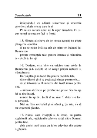 Cununile slăvite                                        21

    înfă işându-I cu adâncă sinceritate şi smerenie
cererile şi dorin ele pe care le ai.
    Pe ce ştii că face altul, nu fi sigur niciodată. Fii si-
gur numai pe ceea ce faci tu însu i.

     15. Nimeni altcineva de pe lumea aceasta nu poate
plânge în locul tău
     şi nu se poate înfă işa atât de stăruitor înaintea lui
Dumnezeu
     pentru trebuin ele tale, pentru iertarea şi mântuirea
ta – decât tu însu i.

      16. Desigur, este bine ca oricine care crede în
Dumnezeu şi-L ascultă să se roage pentru iertarea şi
mântuirea ta.
      Dar să plângă în locul tău pentru păcatele tale,
      să se căiască şi să se pocăiască sincer pentru ele…
      să se întoarcă la Dumnezeu din toată inima pentru
tine,
      – nimeni altcineva pe pământ n-o poate face în aşa
fel ca tine însu i,
      nimeni în aşa fel, încât să nu mai fii dator s-o faci
tu personal.
      Nici nu lăsa niciodată şi nimănui grija asta, ca să
nu te trezeşti pierdut.

    17. Numai dacă înso eşti şi tu însu i, cu partea
rugăciunii tale, rugăciunile celor ce strigă către Domnul
pentru tine,
    abia atunci po i avea un folos adevărat din aceste
rugăciuni.
 
