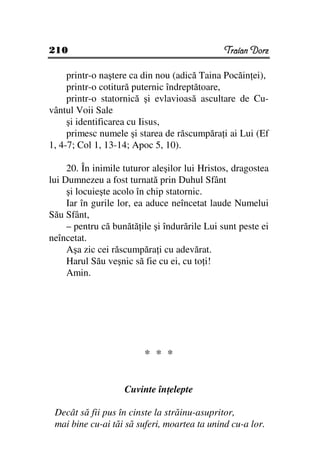 210                                            Traian Dorz

     printr-o naştere ca din nou (adică Taina Pocăin ei),
     printr-o cotitură puternic îndreptătoare,
     printr-o statornică şi evlavioasă ascultare de Cu-
vântul Voii Sale
     şi identificarea cu Iisus,
     primesc numele şi starea de răscumpăra i ai Lui (Ef
1, 4-7; Col 1, 13-14; Apoc 5, 10).

     20. În inimile tuturor aleşilor lui Hristos, dragostea
lui Dumnezeu a fost turnată prin Duhul Sfânt
     şi locuieşte acolo în chip statornic.
     Iar în gurile lor, ea aduce neîncetat laude Numelui
Său Sfânt,
     – pentru că bunătă ile şi îndurările Lui sunt peste ei
neîncetat.
     Aşa zic cei răscumpăra i cu adevărat.
     Harul Său veşnic să fie cu ei, cu to i!
     Amin.




                         * * *


                    Cuvinte în elepte

 Decât să fii pus în cinste la străinu-asupritor,
 mai bine cu-ai tăi să suferi, moartea ta unind cu-a lor.
 