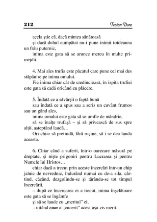 212                                            Traian Dorz

     acela ştie că, dacă mintea sănătoasă
     şi dacă duhul cumpătat nu-i pune inimii totdeauna
un frâu puternic,
     inima este gata să se arunce mereu în multe pri-
mejdii.

     4. Mai ales trufia este păcatul care pune cel mai des
stăpânire pe inima omului.
     Fie inima chiar cât de credincioasă, în ispita trufiei
este gata să cadă oricând cu plăcere.

      5. Îndată ce a săvârşit o faptă bună
      sau îndată ce a spus sau a scris un cuvânt frumos
sau un gând ales,
      inima omului este gata să se umfle de mândrie,
      să se înal e trufaşă – şi să privească de sus spre
al ii, aşteptând laudă…
      Ori chiar să pretindă, fără ruşine, să i se dea lauda
aceasta.

     6. Chiar când a suferit, într-o oarecare măsură pe
dreptate, şi nişte prigoniri pentru Lucrarea şi pentru
Numele lui Hristos…
     chiar dacă a trecut prin aceste încercări într-un chip
jalnic de nevrednic, îndurând numai cu de-a sila, câr-
tind, căzând, dezgolindu-se şi târându-se tot timpul
încercării,
     – după ce încercarea ei a trecut, inima înşelătoare
este gata să se îngâmfe
     şi să se laude cu „meritul” ei,
     – uitând cum a „cucerit” acest aşa-zis merit.
 