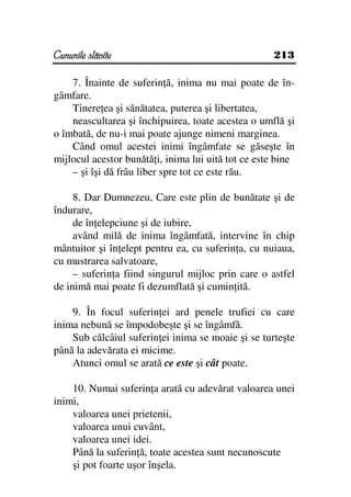 Cununile slăvite                                     213

    7. Înainte de suferin ă, inima nu mai poate de în-
gâmfare.
    Tinere ea şi sănătatea, puterea şi libertatea,
    neascultarea şi închipuirea, toate acestea o umflă şi
o îmbată, de nu-i mai poate ajunge nimeni marginea.
    Când omul acestei inimi îngâmfate se găseşte în
mijlocul acestor bunătă i, inima lui uită tot ce este bine
    – şi îşi dă frâu liber spre tot ce este rău.

     8. Dar Dumnezeu, Care este plin de bunătate şi de
îndurare,
     de în elepciune şi de iubire,
     având milă de inima îngâmfată, intervine în chip
mântuitor şi în elept pentru ea, cu suferin a, cu nuiaua,
cu mustrarea salvatoare,
     – suferin a fiind singurul mijloc prin care o astfel
de inimă mai poate fi dezumflată şi cumin ită.

    9. În focul suferin ei ard penele trufiei cu care
inima nebună se împodobeşte şi se îngâmfă.
    Sub călcâiul suferin ei inima se moaie şi se turteşte
până la adevărata ei micime.
    Atunci omul se arată ce este şi cât poate.

    10. Numai suferin a arată cu adevărat valoarea unei
inimi,
    valoarea unei prietenii,
    valoarea unui cuvânt,
    valoarea unei idei.
    Până la suferin ă, toate acestea sunt necunoscute
    şi pot foarte uşor înşela.
 