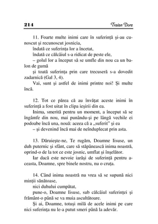 214                                          Traian Dorz

    11. Foarte multe inimi care în suferin ă şi-au cu-
noscut şi recunoscut josnicia,
    îndată ce suferin a lor a încetat,
    îndată ce călcâiul s-a ridicat de peste ele,
    – golul lor a început să se umfle din nou ca un ba-
lon de gumă
    şi toată suferin a prin care trecuseră s-a dovedit
zadarnică (Gal 3, 4).
    Vai, sunt şi astfel de inimi printre noi! Şi multe
încă.

    12. Tot ce părea că au învă at aceste inimi în
suferin ă a fost uitat în clipa ieşirii din ea.
    Inima, smerită pentru un moment, a început să se
îngâmfe din nou, mai punându-şi pe lângă vechile ei
podoabe încă una, nouă: aceea că a „suferit” şi ea
    – şi devenind încă mai de neînduplecat prin asta.

    13. Dăruieşte-ne, Te rugăm, Doamne Iisuse, un
duh puternic şi sfânt, care să stăpânească inima noastră,
oprind-o de la tot ce este josnic, umflat şi înşelător.
    Iar dacă este nevoie iarăşi de suferin ă pentru a-
ceasta, Doamne, spre binele nostru, nu o cru a.

     14. Când inima noastră nu vrea să se supună nici
min ii sănătoase,
     nici duhului cumpătat,
     pune-o, Doamne Iisuse, sub călcâiul suferin ei şi
frământ-o până se va muia ascultătoare.
     Şi ai, Doamne, totuşi milă de acele inimi pe care
nici suferin a nu le-a putut smeri până la adevăr.
 