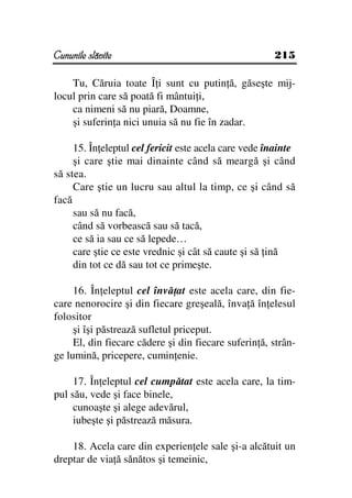 Cununile slăvite                                      215

    Tu, Căruia toate Î i sunt cu putin ă, găseşte mij-
locul prin care să poată fi mântui i,
    ca nimeni să nu piară, Doamne,
    şi suferin a nici unuia să nu fie în zadar.

     15. În eleptul cel fericit este acela care vede înainte
     şi care ştie mai dinainte când să meargă şi când
să stea.
     Care ştie un lucru sau altul la timp, ce şi când să
facă
     sau să nu facă,
     când să vorbească sau să tacă,
     ce să ia sau ce să lepede…
     care ştie ce este vrednic şi cât să caute şi să ină
     din tot ce dă sau tot ce primeşte.

     16. În eleptul cel învă at este acela care, din fie-
care nenorocire şi din fiecare greşeală, înva ă în elesul
folositor
     şi îşi păstrează sufletul priceput.
     El, din fiecare cădere şi din fiecare suferin ă, strân-
ge lumină, pricepere, cumin enie.

     17. În eleptul cel cumpătat este acela care, la tim-
pul său, vede şi face binele,
     cunoaşte şi alege adevărul,
     iubeşte şi păstrează măsura.

    18. Acela care din experien ele sale şi-a alcătuit un
dreptar de via ă sănătos şi temeinic,
 