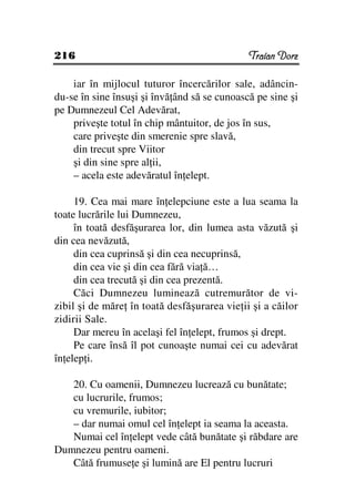 216                                           Traian Dorz

    iar în mijlocul tuturor încercărilor sale, adâncin-
du-se în sine însuşi şi învă ând să se cunoască pe sine şi
pe Dumnezeul Cel Adevărat,
    priveşte totul în chip mântuitor, de jos în sus,
    care priveşte din smerenie spre slavă,
    din trecut spre Viitor
    şi din sine spre al ii,
    – acela este adevăratul în elept.

     19. Cea mai mare în elepciune este a lua seama la
toate lucrările lui Dumnezeu,
     în toată desfăşurarea lor, din lumea asta văzută şi
din cea nevăzută,
     din cea cuprinsă şi din cea necuprinsă,
     din cea vie şi din cea fără via ă…
     din cea trecută şi din cea prezentă.
     Căci Dumnezeu luminează cutremurător de vi-
zibil şi de măre în toată desfăşurarea vie ii şi a căilor
zidirii Sale.
     Dar mereu în acelaşi fel în elept, frumos şi drept.
     Pe care însă îl pot cunoaşte numai cei cu adevărat
în elep i.

   20. Cu oamenii, Dumnezeu lucrează cu bunătate;
   cu lucrurile, frumos;
   cu vremurile, iubitor;
   – dar numai omul cel în elept ia seama la aceasta.
   Numai cel în elept vede câtă bunătate şi răbdare are
Dumnezeu pentru oameni.
   Câtă frumuse e şi lumină are El pentru lucruri
 