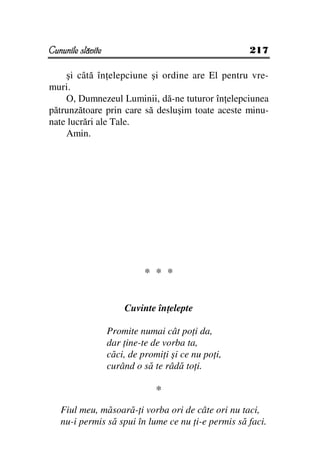 Cununile slăvite                                     217

    şi câtă în elepciune şi ordine are El pentru vre-
muri.
    O, Dumnezeul Luminii, dă-ne tuturor în elepciunea
pătrunzătoare prin care să desluşim toate aceste minu-
nate lucrări ale Tale.
    Amin.




                             * * *


                       Cuvinte în elepte

                   Promite numai cât po i da,
                   dar ine-te de vorba ta,
                   căci, de promi i şi ce nu po i,
                   curând o să te râdă to i.

                                *
   Fiul meu, măsoară- i vorba ori de câte ori nu taci,
   nu-i permis să spui în lume ce nu i-e permis să faci.
 