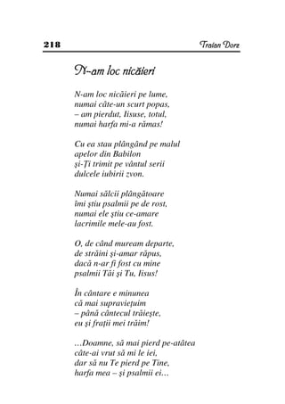 218                                     Traian Dorz


      N-am loc nicăieri
      N-am loc nicăieri pe lume,
      numai câte-un scurt popas,
      – am pierdut, Iisuse, totul,
      numai harfa mi-a rămas!

      Cu ea stau plângând pe malul
      apelor din Babilon
      şi- i trimit pe vântul serii
      dulcele iubirii zvon.

      Numai sălcii plângătoare
      îmi ştiu psalmii pe de rost,
      numai ele ştiu ce-amare
      lacrimile mele-au fost.

      O, de când muream departe,
      de străini şi-amar răpus,
      dacă n-ar fi fost cu mine
      psalmii Tăi şi Tu, Iisus!

      În cântare e minunea
      că mai supravie uim
      – până cântecul trăieşte,
      eu şi fra ii mei trăim!

      …Doamne, să mai pierd pe-atâtea
      câte-ai vrut să mi le iei,
      dar să nu Te pierd pe Tine,
      harfa mea – şi psalmii ei…
 