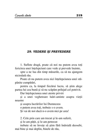 Cununile slăvite                                    219




           29. VEDERE ŞI PREVEDERE



     1. Suflete dragă, poate că noi nu putem avea to i
fericirea unei în elepciuni care vede şi prevede înainte,
     spre a ne lua din timp măsurile, ca să nu ajungem
niciodată rău.
     Poate că nu putem avea nici în elepciunea unei stă-
pânite cumpătări,
     pentru ca, la timpul fiecărui lucru, să ştim alege
partea lui cea bună şi să nu scăpăm prilejul cel potrivit.
     Dar în elepciunea unei atente priviri
     şi a unei veghetoare luări-aminte asupra vie ii
noastre
     şi asupra lucrărilor lui Dumnezeu
     o putem avea to i, trebuie s-o avem.
     Şi vai de noi dacă n-o avem nici pe asta!

    2. Cele prin care am trecut şi le-am suferit,
    şi le-am pă it, şi le-am petrecut
    trebuie să ne înve e să ştim fără îndoială deosebi,
mai bine şi mai deplin, binele de rău,
 