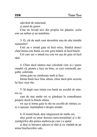 220                                           Traian Dorz

     adevărul de minciună
     şi aurul de gunoi.
     Cine nu înva ă nici din propria lui pă anie, acela
este un nebun şi un netrebnic.

     3. O, cât de mult sunt deosebite una de alta inimile
oamenilor!
     Unii au o inimă gata să facă orice, fiindcă atunci
când inima este bună, ea este gata îndată să facă binele.
     Cel care are o inimă rea este tot aşa de gata să facă
răul.

      4. Chiar dacă mintea mai calculată vine şi-i spune
omului că, pentru a face un bine, se cere osteneală, pa-
gubă, suferin ă,
      inima gata nu cântăreşte mult şi face.
      Inima bună face bine altuia, chiar dacă prin aceasta
îşi face sieşi rău.

     5. Şi după cum inima cea bună nu ascultă de min-
tea sa,
     care de mai multe ori se gândeşte la comoditatea
proprie decât la binele altuia,
     tot aşa şi inima gata la rău nu ascultă de mintea ca-
re o opreşte, înştiin ând-o despre urmări.

   6. O inimă bună, deşi sângerează de multe ori,
   deşi gustă cu amar durerea nerecunoştin ei şi a de-
zamăgirilor din partea multora pe care i-a ajutat
   şi deşi se întoarce adesea cu răni şi cu vânătăi de pe
urma binefacerilor sale,
 