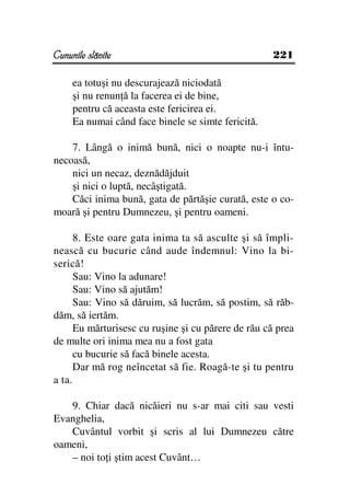 Cununile slăvite                                    221

     ea totuşi nu descurajează niciodată
     şi nu renun ă la facerea ei de bine,
     pentru că aceasta este fericirea ei.
     Ea numai când face binele se simte fericită.

    7. Lângă o inimă bună, nici o noapte nu-i întu-
necoasă,
    nici un necaz, deznădăjduit
    şi nici o luptă, necâştigată.
    Căci inima bună, gata de părtăşie curată, este o co-
moară şi pentru Dumnezeu, şi pentru oameni.

      8. Este oare gata inima ta să asculte şi să împli-
nească cu bucurie când aude îndemnul: Vino la bi-
serică!
      Sau: Vino la adunare!
      Sau: Vino să ajutăm!
      Sau: Vino să dăruim, să lucrăm, să postim, să răb-
dăm, să iertăm.
      Eu mărturisesc cu ruşine şi cu părere de rău că prea
de multe ori inima mea nu a fost gata
      cu bucurie să facă binele acesta.
      Dar mă rog neîncetat să fie. Roagă-te şi tu pentru
a ta.

   9. Chiar dacă nicăieri nu s-ar mai citi sau vesti
Evanghelia,
   Cuvântul vorbit şi scris al lui Dumnezeu către
oameni,
   – noi to i ştim acest Cuvânt…
 