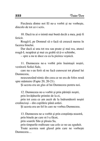 222                                           Traian Dorz

    Fiecăruia dintre noi El ne-a vorbit şi ne vorbeşte,
dincolo de tot ce-i scris.

     10. Dacă tu ai o inimă mai bună decât a mea, po i fi
fericit.
     Roagă-L pe Domnul să o facă să crească mereu în
facerea binelui.
     Dar dacă ai una tot rea sau poate şi mai rea, atunci
roagă-L neapărat şi mai cu grabă să i-o schimbe,
     – spre a nu te duce cu ea la pieirea veşnică.

     11. Dumnezeu ne-a vorbit prin înaintaşii noştri,
vestitorii Soliei Sale,
     care nu s-au ferit să ne facă cunoscut tot planul lui
Dumnezeu,
     neascunzând nimic din ceea ce ne era de folos nouă
spre mântuire (Fapte 20, 20-21).
     Şi acesta era un glas al lui Dumnezeu pentru noi.

    12. Dumnezeu ne-a vorbit şi prin părin ii noştri,
    prin învă ăturile primite de la ei,
    prin tot ceea ce am auzit de la îndrumătorii noştri
credincioşi – din copilărie până astăzi.
    Şi acesta era un fel în care ne vorbea Dumnezeu.

   13. Dumnezeu ne-a vorbit şi prin conştiin a noastră,
   prin binele pe care ni l-a făcut,
   prin soarele Său şi ploaia Sa,
   prin timpurile roditoare sau cele ce ne-au zguduit.
   Toate acestea sunt glasul prin care ne vorbeşte
Dumnezeu…
 