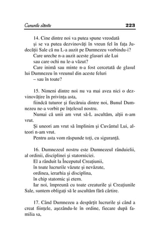 Cununile slăvite                                    223

     14. Cine dintre noi va putea spune vreodată
     şi se va putea dezvinovă i în vreun fel în fa a Ju-
decă ii Sale că nu L-a auzit pe Dumnezeu vorbindu-i?
     Care ureche n-a auzit aceste glasuri ale Lui
     sau care ochi nu le-a văzut?
     Care inimă sau minte n-a fost cercetată de glasul
lui Dumnezeu în vreunul din aceste feluri
     – sau în toate?

     15. Nimeni dintre noi nu va mai avea nici o dez-
vinovă ire în privin a asta,
     fiindcă tuturor şi fiecăruia dintre noi, Bunul Dum-
nezeu ne-a vorbit pe în elesul nostru.
     Numai că unii am vrut să-L ascultăm, al ii n-am
vrut.
     Şi uneori am vrut să împlinim şi Cuvântul Lui, al-
teori n-am vrut.
     Pentru asta vom răspunde to i, cu siguran ă.

     16. Dumnezeul nostru este Dumnezeul rânduielii,
al ordinii, disciplinei şi statorniciei.
     El a rânduit la Începutul Crea iunii,
     în toate lucrurile văzute şi nevăzute,
     ordinea, ierarhia şi disciplina,
     în chip statornic şi etern.
     Iar noi, împreună cu toate creaturile şi Crea iunile
Sale, suntem obliga i să le ascultăm fără cârtire.

    17. Când Dumnezeu a despăr it lucrurile şi când a
creat fiin ele, aşezându-le în ordine, fiecare după fa-
milia sa,
 