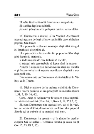 224                                            Traian Dorz

    El arăta fiecărei familii datoria sa şi scopul său.
    Şi stabilea legile ascultării,
    precum şi înştiin area pedepsei oricărei neascultări.

      18. Dumnezeu a rânduit şi în Vechiul Aşezământ
aceeaşi aşezare de legi şi între semin iile care alcătuiau
poporul Său Israel.
      El a poruncit ca fiecare semin ie să-şi aibă steagul
ei, ierarhia şi disciplina ei.
      El a poruncit ca fiecare din fiii poporului Său să-şi
aibă locul său statornic,
      şi îndrumătorii de care trebuia să asculte,
      şi steagul sub care trebuia să lupte până la moarte.
      Nimeni n-avea nici o dezvinovă ire dacă nu asculta
– şi fiecare trebuia să suporte nemiloasa răsplată a ne-
ascultării sale.
      Dumnezeu este un Dumnezeu al rânduielii şi în Vi-
itor, ca în Trecut.

     19. Nici o abatere de la ordinea stabilită de Dum-
nezeu nu era permisă, ci era pedepsită cu moartea (Num
1, 51; 3, 10; 16, 40).
     Core, Datan şi Abiram vor fi veşnică pildă împotri-
va oricărei răzvrătiri (Num 16, 1; Rom 1, 18; Col 3, 6).
     Şi, cum Dumnezeu este Acelaşi ieri, azi şi în veci,
to i cei neascultători, dezordona i uneltitori din poporul
Său de azi ar trebuie să se teamă şi mai mult.

     20. Dumnezeu i-a aşezat – şi în rândurile credin-
cioşilor Săi de astăzi – fiecăruia familia şi ceata lui (I
Cor 15, 23; Ef 3, 15).
 