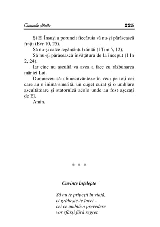 Cununile slăvite                                    225

     Şi El Însuşi a poruncit fiecăruia să nu-şi părăsească
fra ii (Evr 10, 25).
     Să nu-şi calce legământul dintâi (I Tim 5, 12).
     Să nu-şi părăsească învă ătura de la început (I In
2, 24).
     Iar cine nu ascultă va avea a face cu răzbunarea
mâniei Lui.
     Dumnezeu să-i binecuvânteze în veci pe to i cei
care au o inimă smerită, un cuget curat şi o umblare
ascultătoare şi statornică acolo unde au fost aşeza i
de El.
     Amin.




                           * * *


                      Cuvinte în elepte

                   Să nu te pripeşti în via ă,
                   ci grăbeşte-te încet –
                   cei ce umblă-n prevedere
                   vor sfârşi fără regret.
 