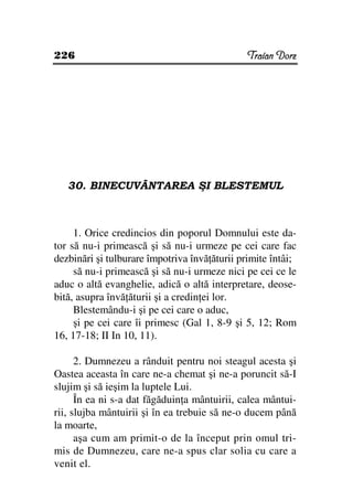 226                                            Traian Dorz




   30. BINECUVÂNTAREA ŞI BLESTEMUL



     1. Orice credincios din poporul Domnului este da-
tor să nu-i primească şi să nu-i urmeze pe cei care fac
dezbinări şi tulburare împotriva învă ăturii primite întâi;
     să nu-i primească şi să nu-i urmeze nici pe cei ce le
aduc o altă evanghelie, adică o altă interpretare, deose-
bită, asupra învă ăturii şi a credin ei lor.
     Blestemându-i şi pe cei care o aduc,
     şi pe cei care îi primesc (Gal 1, 8-9 şi 5, 12; Rom
16, 17-18; II In 10, 11).

      2. Dumnezeu a rânduit pentru noi steagul acesta şi
Oastea aceasta în care ne-a chemat şi ne-a poruncit să-I
slujim şi să ieşim la luptele Lui.
      În ea ni s-a dat făgăduin a mântuirii, calea mântui-
rii, slujba mântuirii şi în ea trebuie să ne-o ducem până
la moarte,
      aşa cum am primit-o de la început prin omul tri-
mis de Dumnezeu, care ne-a spus clar solia cu care a
venit el.
 