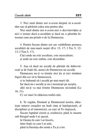 Cununile slăvite                                    227

     3. Nici unul dintre noi n-avem dreptul să n-ascul-
tăm sau să părăsim calea asta pentru alta.
     Nici unul dintre noi n-avem nici o dezvinovă ire şi
nici o iertare dacă n-ascultăm şi dacă nu o păstrăm în-
tocmai cum am primit-o de la Dumnezeu.

     4. Pentru fiecare dintre noi are valabilitate porunca
ascultării de mai-marii noştri (Evr 13, 17; I Tes 5, 12-
13; I Tim 5, 17).
     Căci unde nu este ascultare, este neascultare;
     şi unde nu este ordine, este dezordine.

     5. Aşa că dacă nu ascul i de părin ii tăi duhovni-
ceşti şi de fra ii tăi, atunci de Dumnezeu nu ascul i.
     Dumnezeu nu- i va trimite nici ie şi nici nimănui
îngeri din cer să te lămurească,
     ci te îndrumă să-i ascul i pe mai-marii tăi.
     Iar dacă nu-i ascul i şi nu-i recunoşti pe aceştia,
     al ii nu- i va mai trimite Dumnezeu niciodată (Lc
16, 31).
     Ci vei muri în rătăcirea trufiei tale.

     6. Te rugăm, Domnul şi Dumnezeul nostru, dăru-
ieşte tuturor ostaşilor un înalt sim al în elepciunii, al
disciplinei şi al statorniciei, cu care să Te slujească,
     fiecare luptând cinstit şi credincios până la moarte
sub Steagul unde l-ai aşezat,
     în Oastea în care l-ai înscris,
     între fra ii cu care l-ai unit,
     până la biruin a din urmă a Ta şi a lor.
 