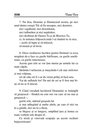 228                                            Traian Dorz

    7. Nu lăsa, Doamne şi Dumnezeul nostru, pe nici
unul dintre ostaşii Tăi să fie nesupus, nici dezertor,
    nici vagabond, nici dezordonat,
    nici tulburător şi nici nepăsător,
    nici dezbinat de Oastea Ta şi de Biserica Ta,
    ci, în unitatea fră ească unde l-ai rânduit tu să stea,
    – acolo să lupte şi să trăiască,
    să moară şi să învie.

     8. Orice credincios lucrător pentru Domnul va avea
neapărat de-a face cu gurile bârfitoare, cu gurile unelti-
toare, cu gurile mincinoase.
     Aceste guri rele se vor ine mereu pe urmele lui ca
nişte că ele,
     lătrându-l neîncetat şi muşcându-l cât mai otrăvitor
şi mai vrăjmaş,
     ori de câte ori li s-ar da vreun prilej să facă asta.
     Vai de sufletele lor! De mii de ori ar fi fost mai bi-
ne să nu se fi născut.

     9. Când vreodată lucrătorul Domnului se întâmplă
să greşească – fiindcă nu este om viu care să nu mai şi
greşească –,
     gurile rele, mărind greşeala lui
     şi mai adăugând şi multe altele, pe care el nici nu
le-a gândit, nici nu le-a făcut,
     se lărgesc şi se lungesc, umplând ara şi lumea cu
toate vorbele rele despre el.
     Ce tristă şi vinovată ocupa ie au aceste secături
batjocoritoare!
 