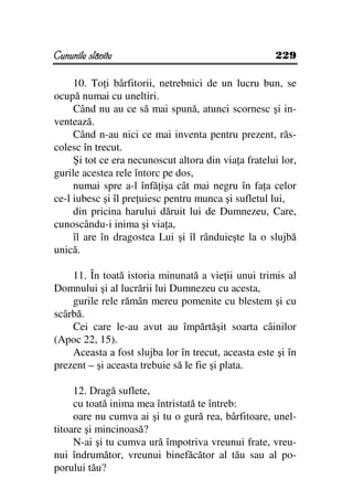 Cununile slăvite                                      229

     10. To i bârfitorii, netrebnici de un lucru bun, se
ocupă numai cu uneltiri.
     Când nu au ce să mai spună, atunci scornesc şi in-
ventează.
     Când n-au nici ce mai inventa pentru prezent, răs-
colesc în trecut.
     Şi tot ce era necunoscut altora din via a fratelui lor,
gurile acestea rele întorc pe dos,
     numai spre a-l înfă işa cât mai negru în fa a celor
ce-l iubesc şi îl pre uiesc pentru munca şi sufletul lui,
     din pricina harului dăruit lui de Dumnezeu, Care,
cunoscându-i inima şi via a,
     îl are în dragostea Lui şi îl rânduieşte la o slujbă
unică.

    11. În toată istoria minunată a vie ii unui trimis al
Domnului şi al lucrării lui Dumnezeu cu acesta,
    gurile rele rămân mereu pomenite cu blestem şi cu
scârbă.
    Cei care le-au avut au împărtăşit soarta câinilor
(Apoc 22, 15).
    Aceasta a fost slujba lor în trecut, aceasta este şi în
prezent – şi aceasta trebuie să le fie şi plata.

     12. Dragă suflete,
     cu toată inima mea întristată te întreb:
     oare nu cumva ai şi tu o gură rea, bârfitoare, unel-
titoare şi mincinoasă?
     N-ai şi tu cumva ură împotriva vreunui frate, vreu-
nui îndrumător, vreunui binefăcător al tău sau al po-
porului tău?
 