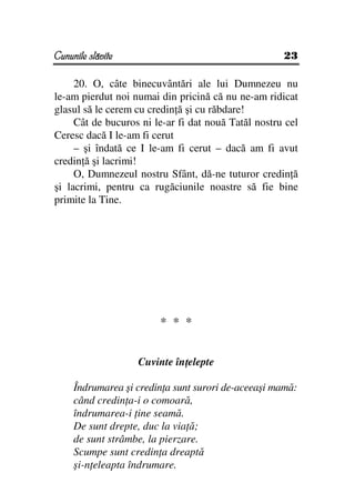 Cununile slăvite                                     23

     20. O, câte binecuvântări ale lui Dumnezeu nu
le-am pierdut noi numai din pricină că nu ne-am ridicat
glasul să le cerem cu credin ă şi cu răbdare!
     Cât de bucuros ni le-ar fi dat nouă Tatăl nostru cel
Ceresc dacă I le-am fi cerut
     – şi îndată ce I le-am fi cerut – dacă am fi avut
credin ă şi lacrimi!
     O, Dumnezeul nostru Sfânt, dă-ne tuturor credin ă
şi lacrimi, pentru ca rugăciunile noastre să fie bine
primite la Tine.




                        * * *


                   Cuvinte în elepte

     Îndrumarea şi credin a sunt surori de-aceeaşi mamă:
     când credin a-i o comoară,
     îndrumarea-i ine seamă.
     De sunt drepte, duc la via ă;
     de sunt strâmbe, la pierzare.
     Scumpe sunt credin a dreaptă
     şi-n eleapta îndrumare.
 
