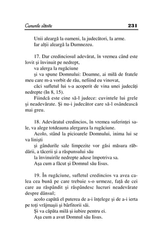 Cununile slăvite                                       231

     Unii aleargă la oameni, la judecători, la arme.
     Iar al ii aleargă la Dumnezeu.

     17. Dar credinciosul adevărat, în vremea când este
lovit şi învinuit pe nedrept,
     va alerga la rugăciune
     şi va spune Domnului: Doamne, ai milă de fratele
meu care m-a vorbit de rău, nefiind eu vinovat,
     căci sufletul lui s-a acoperit de vina unei judecă i
nedrepte (In 8, 15).
     Fiindcă este cine să-l judece: cuvintele lui grele
şi neadevărate. Şi nu-i judecător care să-l osândească
mai greu.

     18. Adevăratul credincios, în vremea suferin ei sa-
le, va alege totdeauna alergarea la rugăciune.
     Acolo, stând la picioarele Domnului, inima lui se
va linişti
     şi gândurile sale limpezite vor găsi măsura răb-
dării, a tăcerii şi a răspunsului său
     la învinuirile nedrepte aduse împotriva sa.
     Aşa cum a făcut şi Domnul său Iisus.

     19. În rugăciune, sufletul credincios va avea ca-
lea cea bună pe care trebuie s-o urmeze, fa ă de cei
care au răspândit şi răspândesc lucruri neadevărate
despre dânsul;
     acolo capătă el puterea de a-i în elege şi de a-i ierta
pe to i vrăjmaşii şi bârfitorii săi.
     Şi va căpăta milă şi iubire pentru ei.
     Aşa cum a avut Domnul său Iisus.
 