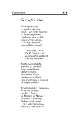 Cununile slăvite                           233


          Ce zi a fost aceea
          Ce zi a fost aceea,
          ce taină şi răscruce,
          când i-am sim it puternic
          a’ dragostei porunci,
          când via a mea, o altă
          cărare-avea s-apuce,
          – ce rază strălucită
          m-a străbătut atunci!

               Slăvit să fii, slăvit
               Tu, Cel care-i venit
               şi minunat m-ai izbăvit,
               – Iisuse Preaiubit!

          Fiin a mea-nghe ată,
          şi frântă, şi zdrobită,
          fiin a mea călcată
          atât de nemilos
          mi-a înviat, Iisuse,
          atuncea-ntr-o clipită,
          cum ar pătrunde-o-ntreagă
          un fulger luminos!

          Ce-a fost atunci – nici astăzi
          eu nu pot în elege,
          c-a fost o Înviere,
          un Praznic, un Mister;
          de-atunci a mea via ă
          în două păr i s-alege,
          – că-n iad eram nainte,
          iar astăzi sunt ca-n cer!
 