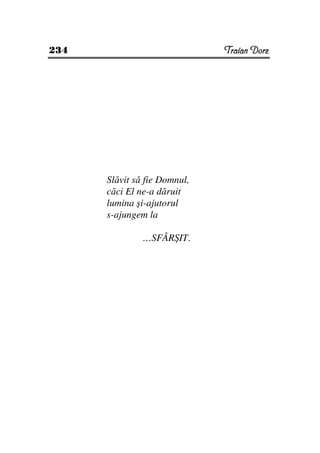 234                           Traian Dorz




      Slăvit să fie Domnul,
      căci El ne-a dăruit
      lumina şi-ajutorul
      s-ajungem la

               …SFÂRŞIT.
 