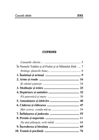 Cununile slăvite                                                   235




                             CUPRINS


     Cununile slăvite… ............................................... 5
 În Numele Tatălui şi al Fiului şi al Sfântului Duh .... 7
     Strânge sfaturile bune... ....................................... 8
 1. Înaintaşi şi urmaşi .............................................. 9
 2. Arme şi roade .................................................... 16
     Şi vântul şopteşte ............................................... 24
 3. Medita ie şi trăire .............................................. 25
 4. Depărtare şi amintire ........................................ 32
     Fii puternică şi mare ......................................... 39
 5. Amenin are şi izbăvire ...................................... 40
 6. Căderea şi ridicarea .......................................... 47
     Har ceresc, condu-mă tu .................................... 54
 7. Înfă işarea şi judecata ...................................... 55
 8. Permis şi nepermis ............................................ 61
     Nu mai plânge i, ochi iubi i ............................... 68
 9. Încrederea şi biruin a ....................................... 69
10. Teamă şi pocăin ă ............................................. 76
 