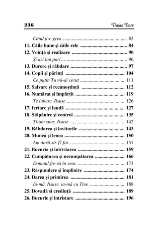 236                                                        Traian Dorz

     Când i-e greu .................................................... 83
11. Căile bune şi căile rele ...................................... 84
12. Voin ă şi realizare ............................................. 90
     Şi azi îmi pari… ................................................. 96
13. Durere şi răbdare .............................................. 97
14. Copii şi părin i ................................................ 104
     Ce pu in Tu mi-ai cerut .................................... 111
15. Salvare şi recunoştin ă ................................... 112
16. Numărat şi împăr it ........................................ 119
     Te iubesc, Iisuse ............................................... 126
17. Iertare şi laudă ................................................ 127
18. Stăpânire şi control ......................................... 135
      i-am spus, Iisuse ............................................ 142
19. Răbdarea şi loviturile ..................................... 143
20. Munca şi lenea ................................................. 150
     Am dorit să- i fiu ............................................. 157
21. Bucuria şi întristarea ...................................... 159
22. Cumpătarea şi necumpătarea ........................ 166
     Domnul fie-vă în veac ...................................... 173
23. Răspundere şi împlinire ................................. 174
24. Darea şi primirea ............................................ 181
     Ia-mă, Iisuse, ia-mă cu Tine ............................ 188
25. Dovadă şi credin ă .......................................... 189
26. Bucurie şi întristare ........................................ 196
 