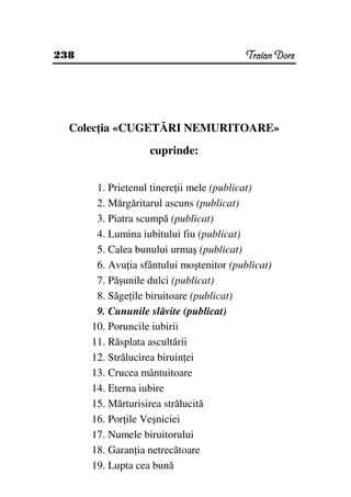 238                                       Traian Dorz




  Colec ia «CUGETĂRI NEMURITOARE»
                   cuprinde:


       1. Prietenul tinere ii mele (publicat)
       2. Mărgăritarul ascuns (publicat)
       3. Piatra scumpă (publicat)
       4. Lumina iubitului fiu (publicat)
       5. Calea bunului urmaş (publicat)
       6. Avu ia sfântului moştenitor (publicat)
       7. Păşunile dulci (publicat)
       8. Săge ile biruitoare (publicat)
       9. Cununile slăvite (publicat)
      10. Poruncile iubirii
      11. Răsplata ascultării
      12. Strălucirea biruin ei
      13. Crucea mântuitoare
      14. Eterna iubire
      15. Mărturisirea strălucită
      16. Por ile Veşniciei
      17. Numele biruitorului
      18. Garan ia netrecătoare
      19. Lupta cea bună
 