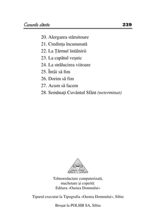 Cununile slăvite                                           239

          20. Alergarea stăruitoare
          21. Credin a încununată
          22. La ărmul întâlnirii
          23. La capătul veşnic
          24. La strălucirea viitoare
          25. Întâi să fim
          26. Dorim să fim
          27. Acum să facem
          28. Semăna i Cuvântul Sfânt (neterminat)




                   Tehnoredactare computerizată,
                       machetare şi copertă:
                    Editura «Oastea Domnului»

     Tiparul executat la Tipografia «Oastea Domnului», Sibiu

                    Broşat la POLSIB SA, Sibiu
 