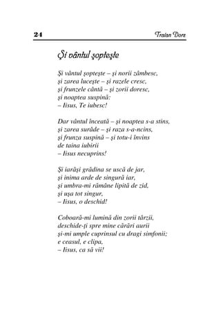 24                                       Traian Dorz


     Şi vântul şopteşte
     Şi vântul şopteşte – şi norii zâmbesc,
     şi zarea luceşte – şi razele cresc,
     şi frunzele cântă – şi zorii doresc,
     şi noaptea suspină:
     – Iisus, Te iubesc!

     Dar vântul înceată – şi noaptea s-a stins,
     şi zarea surâde – şi raza s-a-ncins,
     şi frunza suspină – şi totu-i învins
     de taina iubirii
     – Iisus necuprins!

     Şi iarăşi grădina se uscă de jar,
     şi inima arde de singură iar,
     şi umbra-mi rămâne lipită de zid,
     şi uşa tot singur,
     – Iisus, o deschid!

     Coboară-mi lumină din zorii târzii,
     deschide- i spre mine cărări aurii
     şi-mi umple cuprinsul cu dragi simfonii;
     e ceasul, e clipa,
     – Iisus, ca să vii!
 