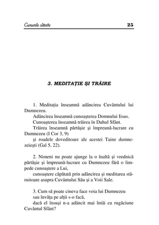Cununile slăvite                                     25




             3. MEDITA IE ŞI TRĂIRE



    1. Medita ia înseamnă adâncirea Cuvântului lui
Dumnezeu.
    Adâncirea înseamnă cunoaşterea Domnului Iisus.
    Cunoaşterea înseamnă trăirea în Duhul Sfânt.
    Trăirea înseamnă părtăşie şi împreună-lucrare cu
Dumnezeu (I Cor 3, 9)
    şi roadele doveditoare ale acestei Taine dumne-
zeieşti (Gal 5, 22).

     2. Nimeni nu poate ajunge la o înaltă şi vrednică
părtăşie şi împreună-lucrare cu Dumnezeu fără o lim-
pede cunoaştere a Lui,
     cunoaştere căpătată prin adâncirea şi meditarea stă-
ruitoare asupra Cuvântului Său şi a Voii Sale.

   3. Cum să poate cineva face voia lui Dumnezeu
   sau învă a pe al ii s-o facă,
   dacă el însuşi n-a adâncit mai întâi cu rugăciune
Cuvântul Sfânt?
 