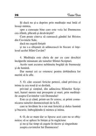 26                                             Traian Dorz

     Şi dacă nu şi-a deprins prin medita ie mai întâi el
însuşi mintea,
     spre a cunoaşte bine care este voia lui Dumnezeu
cea sfântă, plăcută şi desăvârşită?
     Cum poate cineva să cunoască gândul lui Hristos
din Cuvintele Sale,
     dacă nu cugetă liniştit
     şi nu s-a obişnuit să adâncească în fiecare zi în e-
lesul acelui Sfânt Cuvânt?

     4. Medita ia este cheia de aur cu care deschizi
încăperile minunate ale tainelor Sfintei Scripturi.
     Acolo sunt ascunse nebănuite bogă ii de frumuse e
şi de lumină.
     Dar numai cei ce ostenesc pentru dobândirea lor
merită să le afle.

     5. O, câte ceasuri fericite petreci, când privirea şi
inima ta cea nouă i se desfată,
     privind şi sim ind, din adâncirea Sfintelor Scrip-
turi, haruri mereu mai proaspete şi mari, prin medita i-
ile asupra Cuvintelor voii Domnului!
     Este ca şi când, printr-un fir ceresc, ai primi comu-
nicarea tainelor dumnezeieşti de la El,
     care te învăluie în o tot mai fericită şi dulce lumină
şi bucurie, îmbogă indu- i mintea şi inima.

    6. O, de ce mare dar se lipsesc acei care nu se obiş-
nuiesc să se aplece în linişte şi în rugăciune
    şi nu-şi fac timp să cugete în tăcere şi singurătate
    asupra cuvintelor lui Dumnezeu!
 
