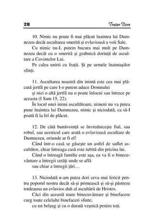 28                                             Traian Dorz

     10. Nimic nu poate fi mai plăcut înaintea lui Dum-
nezeu decât ascultarea smerită şi evlavioasă a voii Sale.
     Cu nimic nu-L putem bucura mai mult pe Dum-
nezeu decât cu o smerită şi grabnică dorin ă de ascul-
tare a Cuvintelor Lui.
     Pe calea unirii cu fra ii. Şi pe urmele înaintaşilor
sfin i.

    11. Ascultarea noastră din inimă este cea mai plă-
cută jertfă pe care I-o putem aduce Domnului
    şi nici o altă jertfă nu o poate înlocui sau întrece pe
aceasta (I Sam 15, 22).
    În locul unei inimi ascultătoare, nimeni nu va putea
pune înaintea lui Dumnezeu, nimic şi niciodată, ca să-I
poată fi la fel de plăcut.

     12. De câtă bunăvoin ă se învredniceşte fiul, sau
robul, sau ucenicul care arată o evlavioasă ascultare de
Dumnezeu, oriunde ar fi el!
     Când într-o casă se găseşte un astfel de suflet as-
cultător, chiar întreaga casă este iubită din pricina lui.
     Când o întreagă familie este aşa, ea va fi o binecu-
vântare a întregii cetă i unde se află
     sau chiar a întregii ări…

     13. Niciodată n-am putea dori ceva mai fericit pen-
tru poporul nostru decât să-şi primească şi să-şi păstreze
totdeauna un evlavios duh al ascultării de Hristos.
     Căci din această mare binecuvântare şi binefacere
curg toate celelalte binefaceri sfinte,
     cu un belşug şi cu o durată veşnică pentru to i.
 