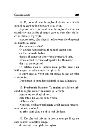 Cununile slăvite                                      29

     14. O, poporul meu, în mijlocul căruia au strălucit
lumini pe care pu ine popoare le-au avut,
     poporul meu şi neamul meu, în mijlocul căruia au
răsărit cuvinte de foc şi pentru care au curs râuri de la-
crimi sfinte şi îngereşti,
     poporul meu, câte chemări stăruitoare ale dragostei
lui Hristos ai auzit,
     dar nu le-ai ascultat!
     O, de câte nenorociri ai fi putut fi scăpat şi tu,
     ca Ierusalimul cândva,
     dacă ai fi cunoscut şi tu vremea cercetării tale,
     vremea când te cerceta dragostea lui Dumnezeu…
     dar n-ai cunoscut-o!
     O, cetatea mea şi familia mea, pentru care s-au
înăl at spre cer atâtea rugăciuni şi jertfe
     şi către care au venit din cer atâtea dovezi de milă
şi de iubire,
     Dumnezeu să nu te lase să mori în neascultarea ta.

    15. Preabunule Doamne, Te rugăm, ascultă-ne ori-
când ne rugăm cu lacrimi amare şi fierbin i
    pentru to i cei dragi ai noştri
    care totuşi nu voiesc şi nu voiesc
    să Te asculte!
    Nimic nu ne doare mai adânc decât această rană ca-
re nu se mai vindecă…
    nu ştim până când nu ni se mai vindecă…

    16. De câte ori privim la aceste scumpe fiin e cu
care suntem de acelaşi sânge,
    de aceeaşi carne şi de acelaşi os
 